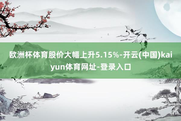欧洲杯体育股价大幅上升5.15%-开云(中国)kaiyun体育网址-登录入口