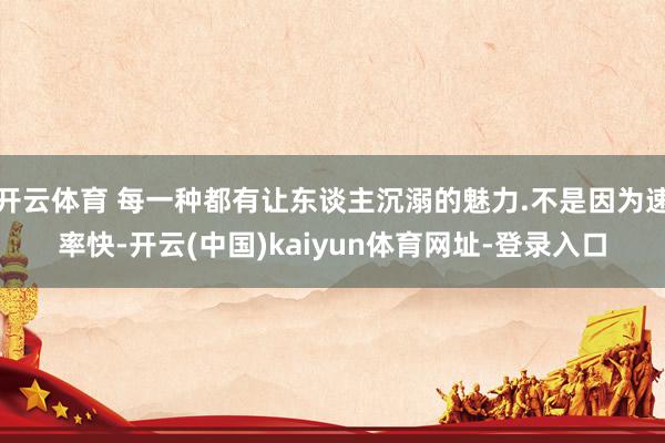 开云体育 每一种都有让东谈主沉溺的魅力.不是因为速率快-开云
