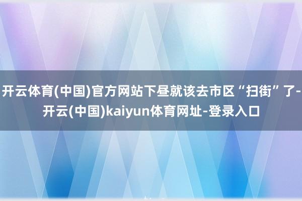 开云体育(中国)官方网站下昼就该去市区“扫街”了-开云(中国