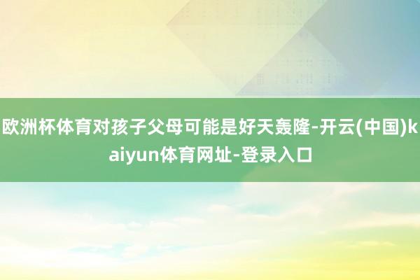 欧洲杯体育对孩子父母可能是好天轰隆-开云(中国)kaiyun