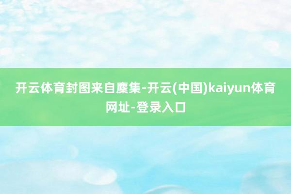 开云体育封图来自麇集-开云(中国)kaiyun体育网址-登录