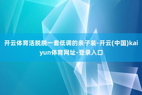 开云体育活脱脱一套低调的亲子装-开云(中国)kaiyun体育