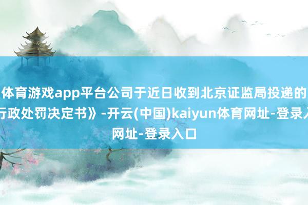 体育游戏app平台公司于近日收到北京证监局投递的《行政处罚决