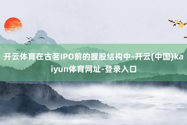 开云体育在古茗IPO前的握股结构中-开云(中国)kaiyun