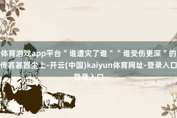 体育游戏app平台＂谁遭灾了谁＂＂谁受伤更深＂的传言甚嚣尘上