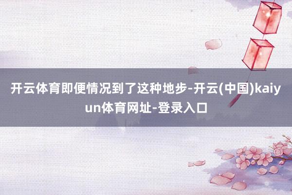 开云体育即便情况到了这种地步-开云(中国)kaiyun体育网址-登录入口