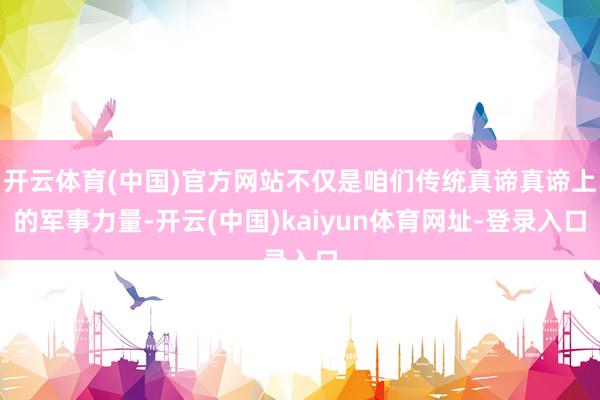 开云体育(中国)官方网站不仅是咱们传统真谛真谛上的军事力量-开云(中国)kaiyun体育网址-登录入口
