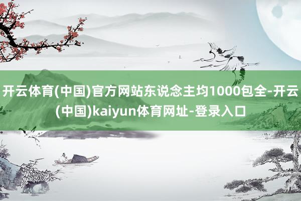 开云体育(中国)官方网站东说念主均1000包全-开云(中国)