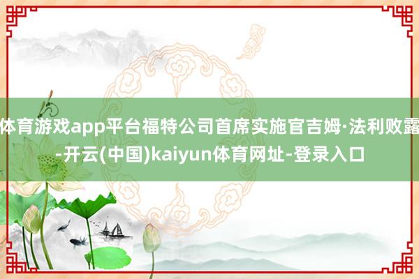 体育游戏app平台福特公司首席实施官吉姆·法利败露-开云(中