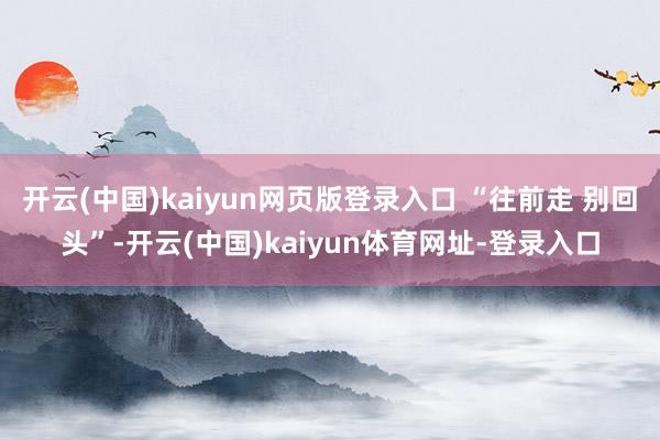 开云(中国)kaiyun网页版登录入口 “往前走 别回头”-