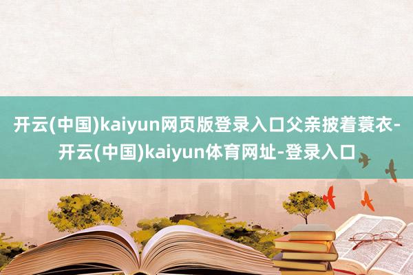 开云(中国)kaiyun网页版登录入口父亲披着蓑衣-开云(中