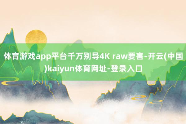 体育游戏app平台千万别导4K raw要害-开云(中国)ka