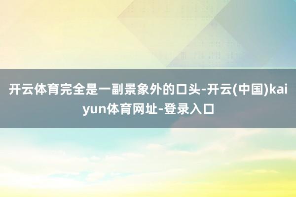 开云体育完全是一副景象外的口头-开云(中国)kaiyun体育