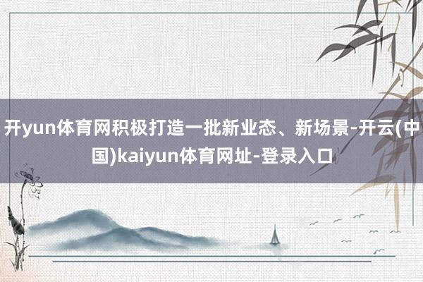 开yun体育网积极打造一批新业态、新场景-开云(中国)kai