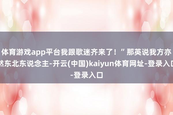 体育游戏app平台我跟歌迷齐来了！”那英说我方亦然东北东说念