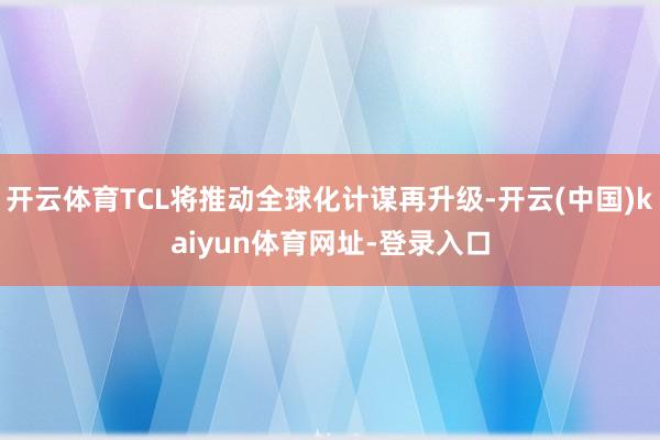 开云体育TCL将推动全球化计谋再升级-开云(中国)kaiyu