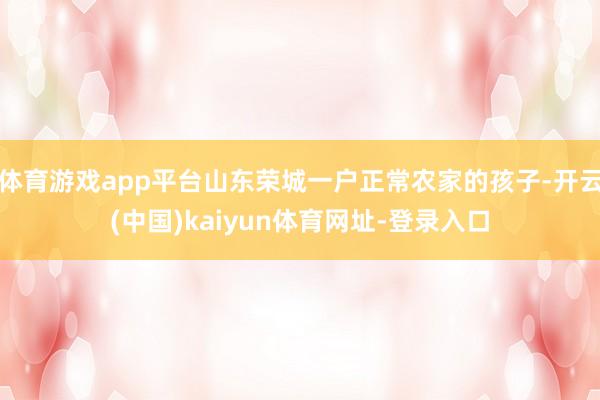 体育游戏app平台山东荣城一户正常农家的孩子-开云(中国)k
