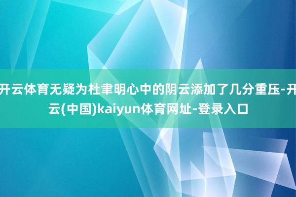 开云体育无疑为杜聿明心中的阴云添加了几分重压-开云(中国)k