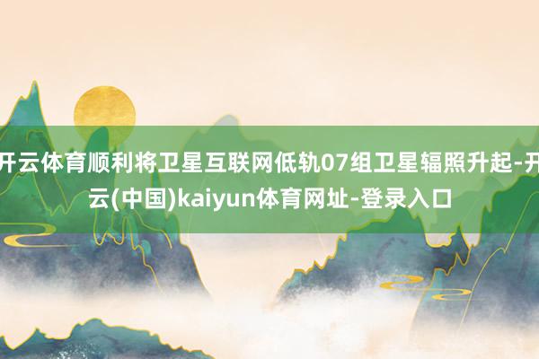 开云体育顺利将卫星互联网低轨07组卫星辐照升起-开云(中国)kaiyun体育网址-登录入口