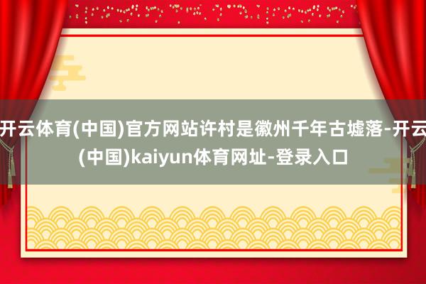开云体育(中国)官方网站许村是徽州千年古墟落-开云(中国)kaiyun体育网址-登录入口
