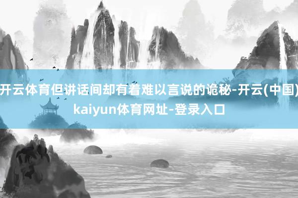 开云体育但讲话间却有着难以言说的诡秘-开云(中国)kaiyu