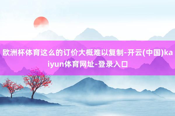 欧洲杯体育这么的订价大概难以复制-开云(中国)kaiyun体