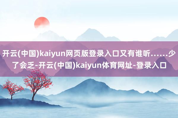 开云(中国)kaiyun网页版登录入口又有谁听……少了会乏-
