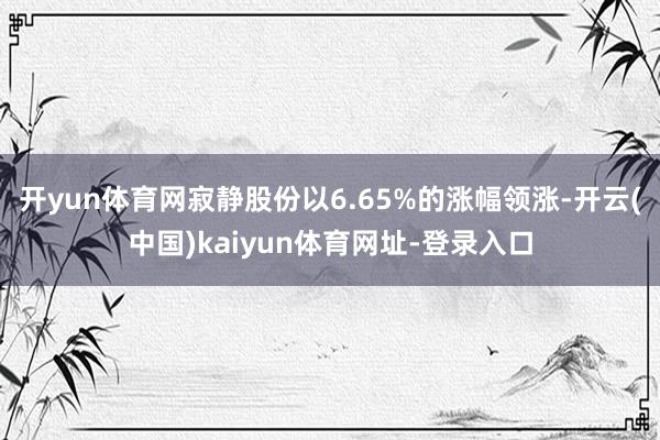 开yun体育网寂静股份以6.65%的涨幅领涨-开云(中国)k