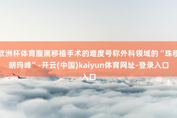 欧洲杯体育腹黑移植手术的难度号称外科领域的“珠穆朗玛峰”-开