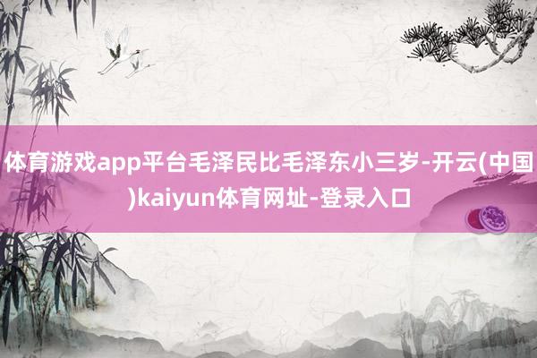体育游戏app平台毛泽民比毛泽东小三岁-开云(中国)kaiy