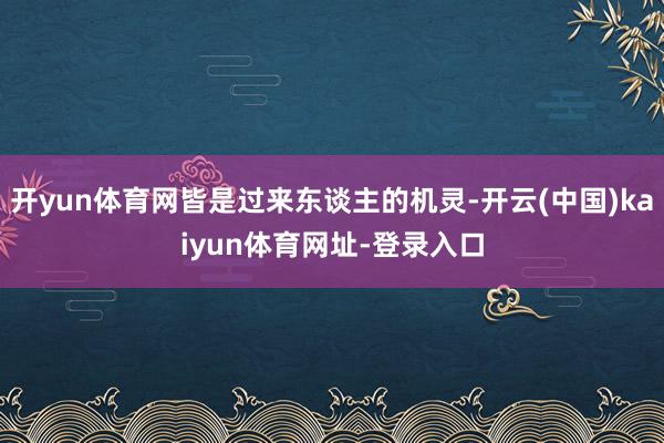 开yun体育网皆是过来东谈主的机灵-开云(中国)kaiyun体育网址-登录入口