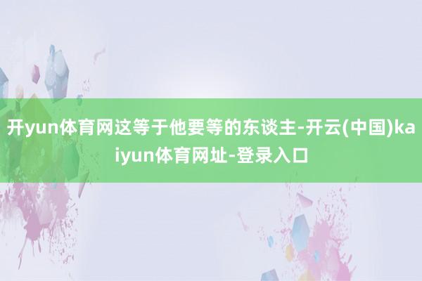 开yun体育网这等于他要等的东谈主-开云(中国)kaiyun体育网址-登录入口