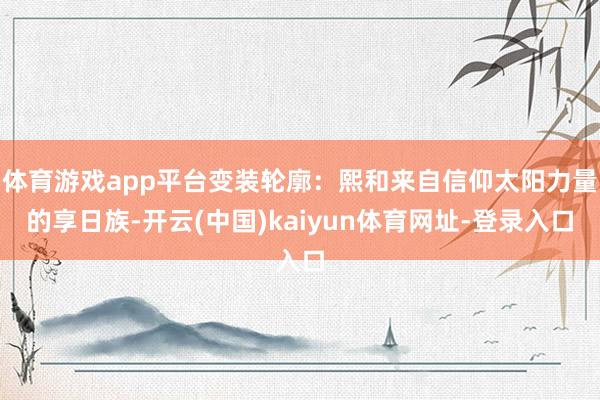 体育游戏app平台变装轮廓:熙和来自信仰太阳力量的享日族-开云(中国)kaiyun体育网址-登录入口