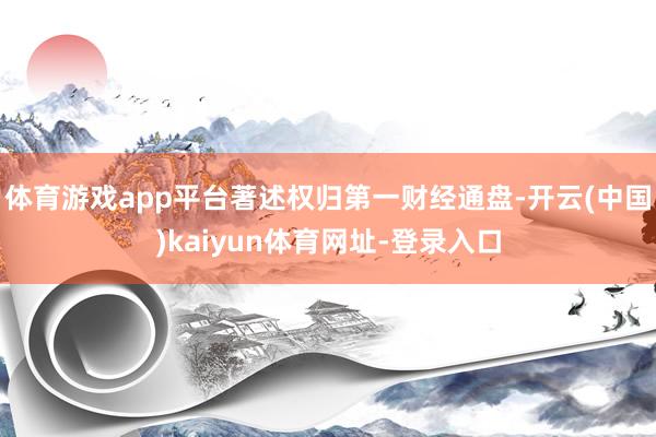 体育游戏app平台著述权归第一财经通盘-开云(中国)kaiy