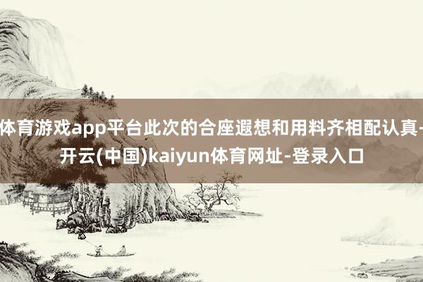 体育游戏app平台此次的合座遐想和用料齐相配认真-开云(中国)kaiyun体育网址-登录入口