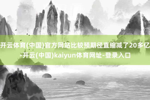 开云体育(中国)官方网站比较预期径直缩减了20多亿-开云(中国)kaiyun体育网址-登录入口