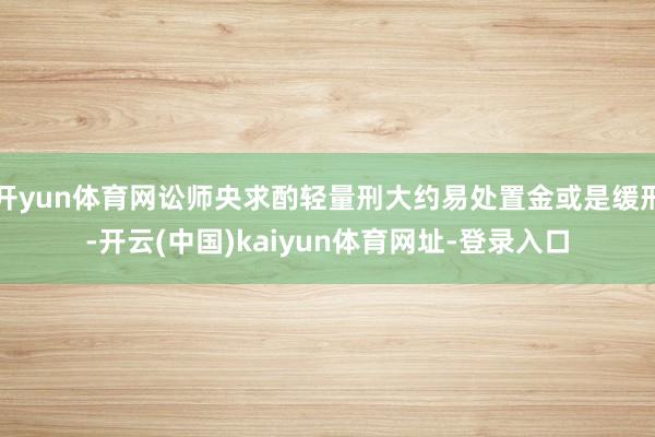开yun体育网讼师央求酌轻量刑大约易处置金或是缓刑-开云(中国)kaiyun体育网址-登录入口