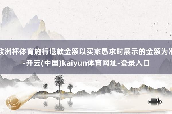 欧洲杯体育施行退款金额以买家恳求时展示的金额为准-开云(中国)kaiyun体育网址-登录入口