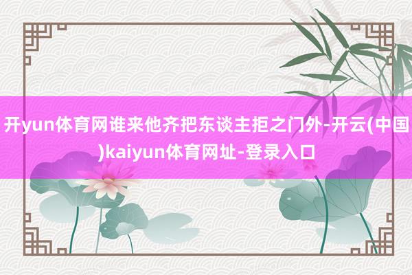 开yun体育网谁来他齐把东谈主拒之门外-开云(中国)kaiyun体育网址-登录入口