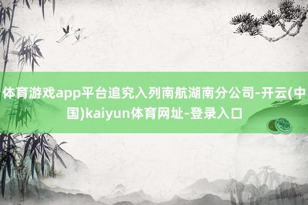 体育游戏app平台追究入列南航湖南分公司-开云(中国)kaiyun体育网址-登录入口