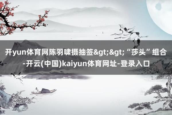 开yun体育网陈羽啸摄抽签>>“莎头”组合-开云(中国)kaiyun体育网址-登录入口