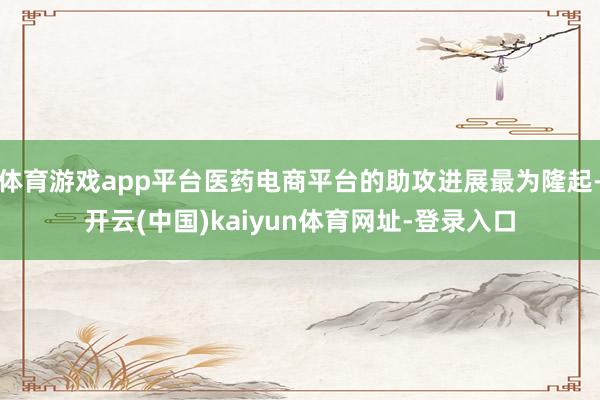 体育游戏app平台医药电商平台的助攻进展最为隆起-开云(中国)kaiyun体育网址-登录入口