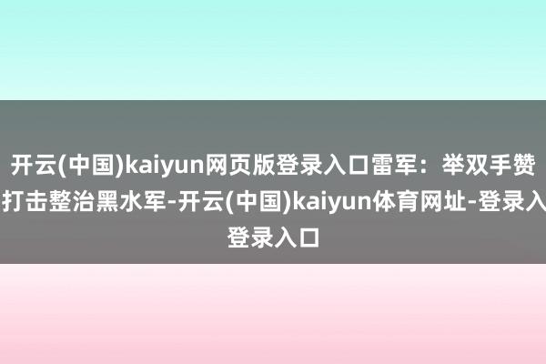 开云(中国)kaiyun网页版登录入口雷军：举双手赞赏打击整治黑水军-开云(中国)kaiyun体育网址-登录入口