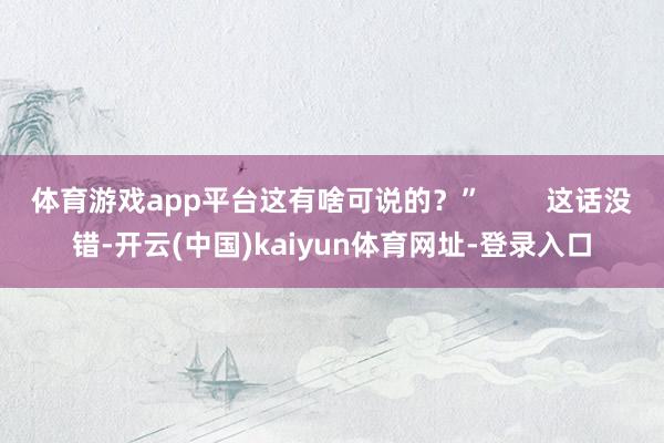 体育游戏app平台这有啥可说的？”        这话没错-开云(中国)kaiyun体育网址-登录入口