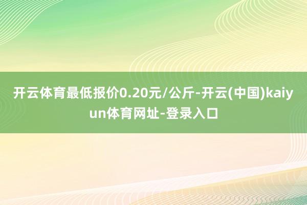 开云体育最低报价0.20元/公斤-开云(中国)kaiyun体育网址-登录入口