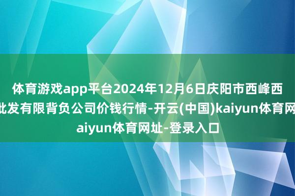 体育游戏app平台2024年12月6日庆阳市西峰西郊瓜果蔬菜批发有限背负公司价钱行情-开云(中国)kaiyun体育网址-登录入口