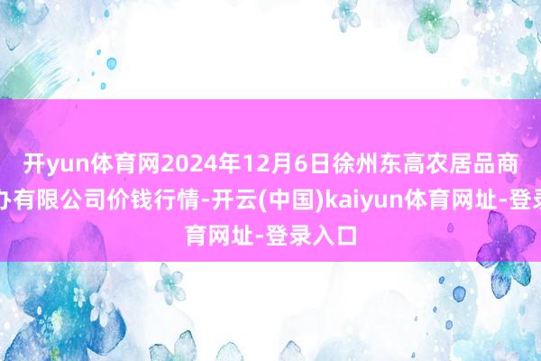 开yun体育网2024年12月6日徐州东高农居品商场惩办有限公司价钱行情-开云(中国)kaiyun体育网址-登录入口