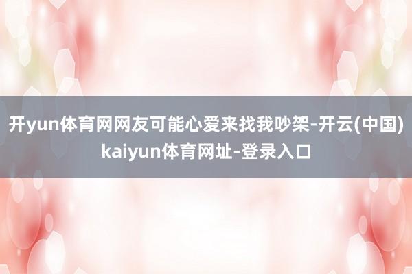 开yun体育网网友可能心爱来找我吵架-开云(中国)kaiyun体育网址-登录入口