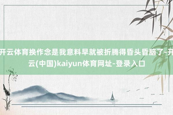 开云体育换作念是我意料早就被折腾得昏头昏脑了-开云(中国)kaiyun体育网址-登录入口