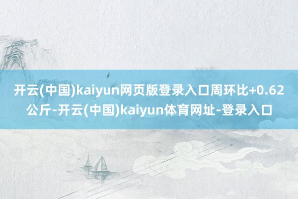 开云(中国)kaiyun网页版登录入口周环比+0.62公斤-开云(中国)kaiyun体育网址-登录入口